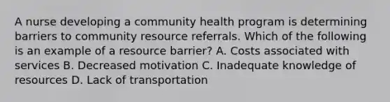 A nurse developing a community health program is determining barriers to community resource referrals. Which of the following is an example of a resource barrier? A. Costs associated with services B. Decreased motivation C. Inadequate knowledge of resources D. Lack of transportation