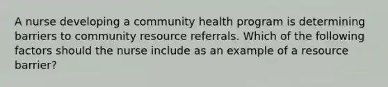 A nurse developing a community health program is determining barriers to community resource referrals. Which of the following factors should the nurse include as an example of a resource barrier?