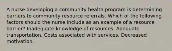 A nurse developing a community health program is determining barriers to community resource referrals. Which of the following factors should the nurse include as an example of a resource barrier? Inadequate knowledge of resources. Adequate transportation. Costs associated with services. Decreased motivation.