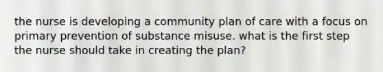 the nurse is developing a community plan of care with a focus on primary prevention of substance misuse. what is the first step the nurse should take in creating the plan?