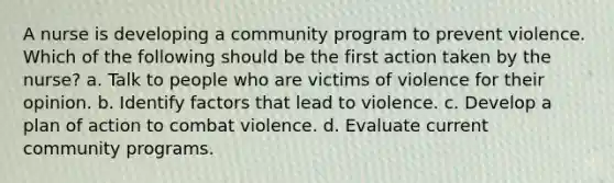 A nurse is developing a community program to prevent violence. Which of the following should be the first action taken by the nurse? a. Talk to people who are victims of violence for their opinion. b. Identify factors that lead to violence. c. Develop a plan of action to combat violence. d. Evaluate current community programs.