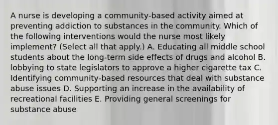 A nurse is developing a community-based activity aimed at preventing addiction to substances in the community. Which of the following interventions would the nurse most likely implement? (Select all that apply.) A. Educating all middle school students about the long-term side effects of drugs and alcohol B. lobbying to state legislators to approve a higher cigarette tax C. Identifying community-based resources that deal with substance abuse issues D. Supporting an increase in the availability of recreational facilities E. Providing general screenings for substance abuse