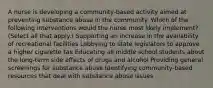 A nurse is developing a community-based activity aimed at preventing substance abuse in the community. Which of the following interventions would the nurse most likely implement? (Select all that apply.) Supporting an increase in the availability of recreational facilities Lobbying to state legislators to approve a higher cigarette tax Educating all middle school students about the long-term side effects of drugs and alcohol Providing general screenings for substance abuse Identifying community-based resources that deal with substance abuse issues