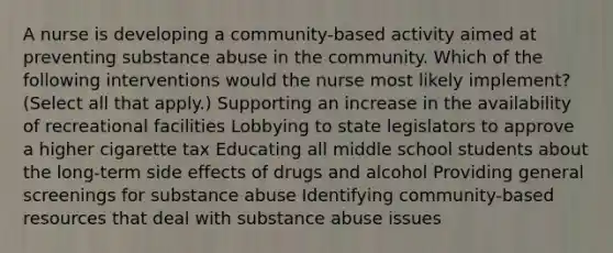 A nurse is developing a community-based activity aimed at preventing substance abuse in the community. Which of the following interventions would the nurse most likely implement? (Select all that apply.) Supporting an increase in the availability of recreational facilities Lobbying to state legislators to approve a higher cigarette tax Educating all middle school students about the long-term side effects of drugs and alcohol Providing general screenings for substance abuse Identifying community-based resources that deal with substance abuse issues