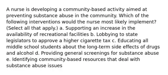 A nurse is developing a community-based activity aimed at preventing substance abuse in the community. Which of the following interventions would the nurse most likely implement? (Select all that apply.) a. Supporting an increase in the availability of recreational facilities b. Lobbying to state legislators to approve a higher cigarette tax c. Educating all middle school students about the long-term side effects of drugs and alcohol d. Providing general screenings for substance abuse e. Identifying community-based resources that deal with substance abuse issues