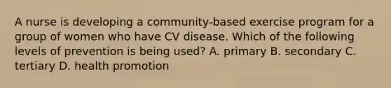 A nurse is developing a community-based exercise program for a group of women who have CV disease. Which of the following levels of prevention is being used? A. primary B. secondary C. tertiary D. health promotion