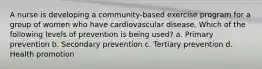 A nurse is developing a community-based exercise program for a group of women who have cardiovascular disease. Which of the following levels of prevention is being used? a. Primary prevention b. Secondary prevention c. Tertiary prevention d. Health promotion