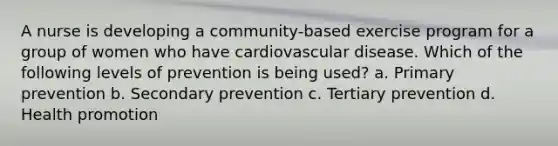 A nurse is developing a community-based exercise program for a group of women who have cardiovascular disease. Which of the following levels of prevention is being used? a. Primary prevention b. Secondary prevention c. Tertiary prevention d. Health promotion