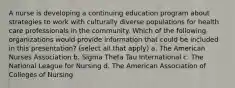 A nurse is developing a continuing education program about strategies to work with culturally diverse populations for health care professionals in the community. Which of the following organizations would provide information that could be included in this presentation? (select all that apply) a. The American Nurses Association b. Sigma Theta Tau International c. The National League for Nursing d. The American Association of Colleges of Nursing