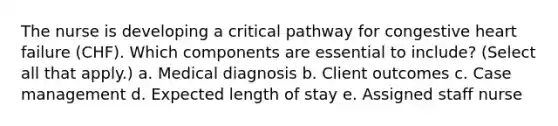 The nurse is developing a critical pathway for congestive heart failure (CHF). Which components are essential to include? (Select all that apply.) a. Medical diagnosis b. Client outcomes c. Case management d. Expected length of stay e. Assigned staff nurse