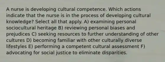 A nurse is developing cultural competence. Which actions indicate that the nurse is in the process of developing cultural knowledge? Select all that apply. A) examining personal sociocultural heritage B) reviewing personal biases and prejudices C) seeking resources to further understanding of other cultures D) becoming familiar with other culturally diverse lifestyles E) performing a competent cultural assessment F) advocating for social justice to eliminate disparities.