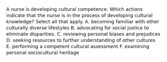 A nurse is developing cultural competence. Which actions indicate that the nurse is in the process of developing cultural knowledge? Select all that apply. A. becoming familiar with other culturally diverse lifestyles B. advocating for social justice to eliminate disparities. C. reviewing personal biases and prejudices D. seeking resources to further understanding of other cultures E. performing a competent cultural assessment F. examining personal sociocultural heritage