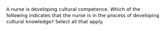 A nurse is developing cultural competence. Which of the following indicates that the nurse is in the process of developing cultural knowledge? Select all that apply.