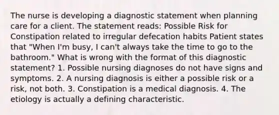 The nurse is developing a diagnostic statement when planning care for a client. The statement reads: Possible Risk for Constipation related to irregular defecation habits Patient states that "When I'm busy, I can't always take the time to go to the bathroom." What is wrong with the format of this diagnostic statement? 1. Possible nursing diagnoses do not have signs and symptoms. 2. A nursing diagnosis is either a possible risk or a risk, not both. 3. Constipation is a medical diagnosis. 4. The etiology is actually a defining characteristic.