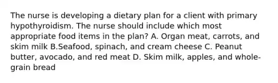 The nurse is developing a dietary plan for a client with primary hypothyroidism. The nurse should include which most appropriate food items in the plan? A. Organ meat, carrots, and skim milk B.Seafood, spinach, and cream cheese C. Peanut butter, avocado, and red meat D. Skim milk, apples, and whole-grain bread