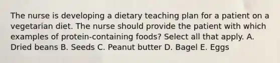 The nurse is developing a dietary teaching plan for a patient on a vegetarian diet. The nurse should provide the patient with which examples of protein-containing foods? Select all that apply. A. Dried beans B. Seeds C. Peanut butter D. Bagel E. Eggs