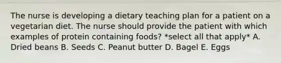 The nurse is developing a dietary teaching plan for a patient on a vegetarian diet. The nurse should provide the patient with which examples of protein containing foods? *select all that apply* A. Dried beans B. Seeds C. Peanut butter D. Bagel E. Eggs