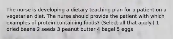 The nurse is developing a dietary teaching plan for a patient on a vegetarian diet. The nurse should provide the patient with which examples of protein containing foods? (Select all that apply.) 1 dried beans 2 seeds 3 peanut butter 4 bagel 5 eggs