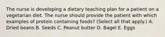 The nurse is developing a dietary teaching plan for a patient on a vegetarian diet. The nurse should provide the patient with which examples of protein containing foods? (Select all that apply.) A. Dried beans B. Seeds C. Peanut butter D. Bagel E. Eggs