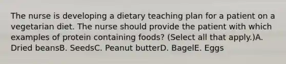 The nurse is developing a dietary teaching plan for a patient on a vegetarian diet. The nurse should provide the patient with which examples of protein containing foods? (Select all that apply.)A. Dried beansB. SeedsC. Peanut butterD. BagelE. Eggs