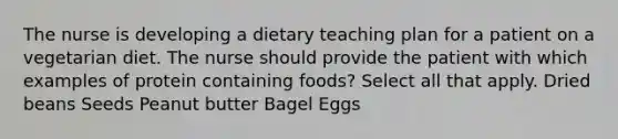 The nurse is developing a dietary teaching plan for a patient on a vegetarian diet. The nurse should provide the patient with which examples of protein containing foods? Select all that apply. Dried beans Seeds Peanut butter Bagel Eggs