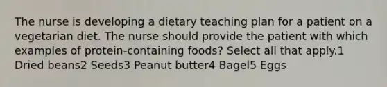 The nurse is developing a dietary teaching plan for a patient on a vegetarian diet. The nurse should provide the patient with which examples of protein-containing foods? Select all that apply.1 Dried beans2 Seeds3 Peanut butter4 Bagel5 Eggs