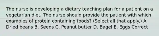 The nurse is developing a dietary teaching plan for a patient on a vegetarian diet. The nurse should provide the patient with which examples of protein containing foods? (Select all that apply.) A. Dried beans B. Seeds C. Peanut butter D. Bagel E. Eggs Correct