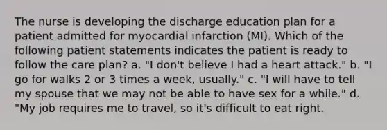 The nurse is developing the discharge education plan for a patient admitted for myocardial infarction (MI). Which of the following patient statements indicates the patient is ready to follow the care plan? a. "I don't believe I had a heart attack." b. "I go for walks 2 or 3 times a week, usually." c. "I will have to tell my spouse that we may not be able to have sex for a while." d. "My job requires me to travel, so it's difficult to eat right.