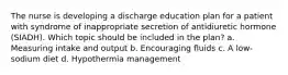 The nurse is developing a discharge education plan for a patient with syndrome of inappropriate secretion of antidiuretic hormone (SIADH). Which topic should be included in the plan? a. Measuring intake and output b. Encouraging fluids c. A low-sodium diet d. Hypothermia management