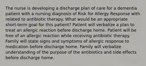 The nurse is developing a discharge plan of care for a dementia patient with a nursing diagnosis of Risk for Allergy Response with related to antibiotic therapy. What would be an appropriate short-term goal for this patient? Patient will verbalize a plan to treat an allergic reaction before discharge home. Patient will be free of an allergic reaction while receiving antibiotic therapy. Family will state signs and symptoms of allergic response to medication before discharge home. Family will verbalize understanding of the purpose of the antibiotics and side effects before discharge home.