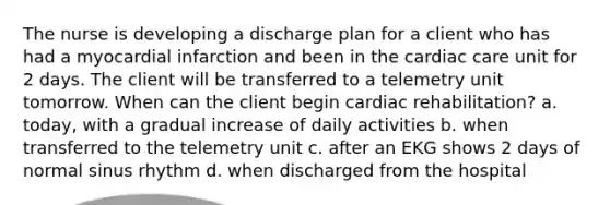 The nurse is developing a discharge plan for a client who has had a myocardial infarction and been in the cardiac care unit for 2 days. The client will be transferred to a telemetry unit tomorrow. When can the client begin cardiac rehabilitation? a. today, with a gradual increase of daily activities b. when transferred to the telemetry unit c. after an EKG shows 2 days of normal sinus rhythm d. when discharged from the hospital