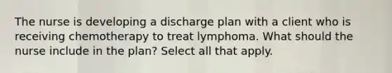 The nurse is developing a discharge plan with a client who is receiving chemotherapy to treat lymphoma. What should the nurse include in the plan? Select all that apply.