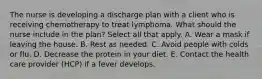 The nurse is developing a discharge plan with a client who is receiving chemotherapy to treat lymphoma. What should the nurse include in the plan? Select all that apply. A. Wear a mask if leaving the house. B. Rest as needed. C. Avoid people with colds or flu. D. Decrease the protein in your diet. E. Contact the health care provider (HCP) if a fever develops.