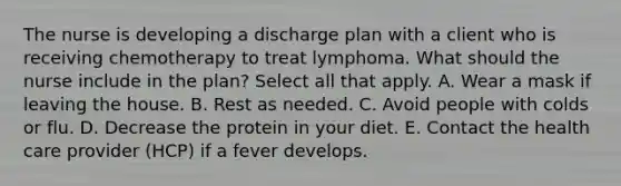 The nurse is developing a discharge plan with a client who is receiving chemotherapy to treat lymphoma. What should the nurse include in the plan? Select all that apply. A. Wear a mask if leaving the house. B. Rest as needed. C. Avoid people with colds or flu. D. Decrease the protein in your diet. E. Contact the health care provider (HCP) if a fever develops.