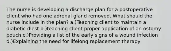 The nurse is developing a discharge plan for a postoperative client who had one adrenal gland removed. What should the nurse include in the plan? a.)Teaching client to maintain a diabetic diest b.)teaching client proper application of an ostomy pouch c.)Providing a list of the early signs of a wound infection d.)Explaining the need for lifelong replacement therapy