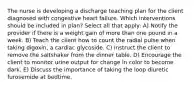 The nurse is developing a discharge teaching plan for the client diagnosed with congestive heart failure. Which interventions should be included in plan? Select all that apply: A) Notify the provider if there is a weight gain of more than one pound in a week. B) Teach the client how to count the radial pulse when taking digoxin, a cardiac glycoside. C) Instruct the client to remove the saltshaker from the dinner table. D) Encourage the client to monitor urine output for change in color to become dark. E) Discuss the importance of taking the loop diuretic furosemide at bedtime.