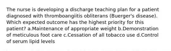 The nurse is developing a discharge teaching plan for a patient diagnosed with thromboangiitis obliterans (Buerger's disease). Which expected outcome has the highest priority for this patient? a.Maintenance of appropriate weight b.Demonstration of meticulous foot care c.Cessation of all tobacco use d.Control of serum lipid levels