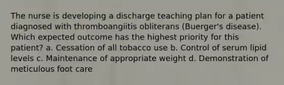 The nurse is developing a discharge teaching plan for a patient diagnosed with thromboangiitis obliterans (Buerger's disease). Which expected outcome has the highest priority for this patient? a. Cessation of all tobacco use b. Control of serum lipid levels c. Maintenance of appropriate weight d. Demonstration of meticulous foot care