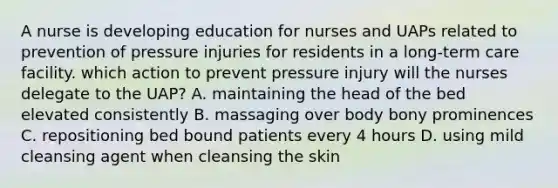 A nurse is developing education for nurses and UAPs related to prevention of pressure injuries for residents in a long-term care facility. which action to prevent pressure injury will the nurses delegate to the UAP? A. maintaining the head of the bed elevated consistently B. massaging over body bony prominences C. repositioning bed bound patients every 4 hours D. using mild cleansing agent when cleansing the skin