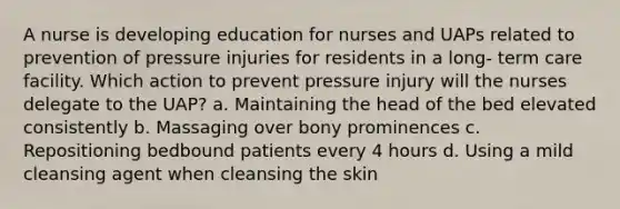 A nurse is developing education for nurses and UAPs related to prevention of pressure injuries for residents in a long- term care facility. Which action to prevent pressure injury will the nurses delegate to the UAP? a. Maintaining the head of the bed elevated consistently b. Massaging over bony prominences c. Repositioning bedbound patients every 4 hours d. Using a mild cleansing agent when cleansing the skin