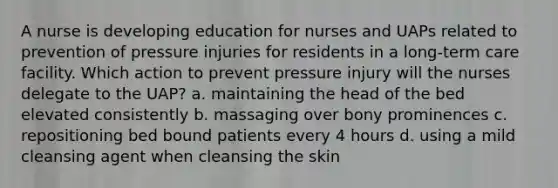 A nurse is developing education for nurses and UAPs related to prevention of pressure injuries for residents in a long-term care facility. Which action to prevent pressure injury will the nurses delegate to the UAP? a. maintaining the head of the bed elevated consistently b. massaging over bony prominences c. repositioning bed bound patients every 4 hours d. using a mild cleansing agent when cleansing the skin