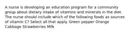 A nurse is developing an education program for a community group about dietary intake of vitamins and minerals in the diet. The nurse should include which of the following foods as sources of vitamin C? Select all that apply. Green pepper Orange Cabbage Strawberries Milk