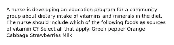 A nurse is developing an education program for a community group about dietary intake of vitamins and minerals in the diet. The nurse should include which of the following foods as sources of vitamin C? Select all that apply. Green pepper Orange Cabbage Strawberries Milk