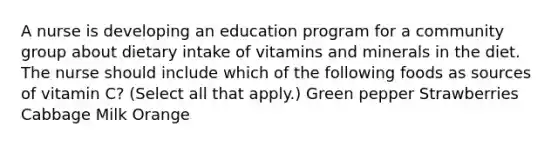 A nurse is developing an education program for a community group about dietary intake of vitamins and minerals in the diet. The nurse should include which of the following foods as sources of vitamin C? (Select all that apply.) Green pepper Strawberries Cabbage Milk Orange