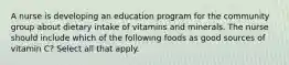 A nurse is developing an education program for the community group about dietary intake of vitamins and minerals. The nurse should include which of the following foods as good sources of vitamin C? Select all that apply.