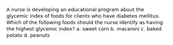 A nurse is developing an educational program about the glycemic index of foods for clients who have diabetes mellitus. Which of the following foods should the nurse identify as having the highest glycemic index? a. sweet corn b. macaroni c. baked potato d. peanuts