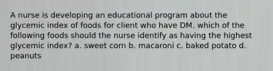 A nurse is developing an educational program about the glycemic index of foods for client who have DM. which of the following foods should the nurse identify as having the highest glycemic index? a. sweet corn b. macaroni c. baked potato d. peanuts