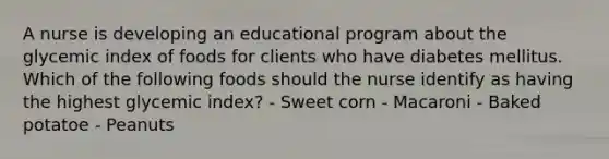 A nurse is developing an educational program about the glycemic index of foods for clients who have diabetes mellitus. Which of the following foods should the nurse identify as having the highest glycemic index? - Sweet corn - Macaroni - Baked potatoe - Peanuts