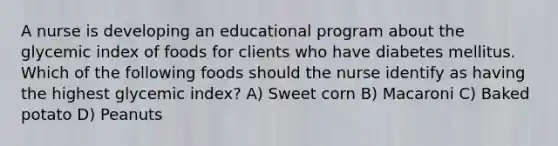 A nurse is developing an educational program about the glycemic index of foods for clients who have diabetes mellitus. Which of the following foods should the nurse identify as having the highest glycemic index? A) Sweet corn B) Macaroni C) Baked potato D) Peanuts