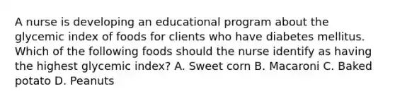 A nurse is developing an educational program about the glycemic index of foods for clients who have diabetes mellitus. Which of the following foods should the nurse identify as having the highest glycemic index? A. Sweet corn B. Macaroni C. Baked potato D. Peanuts